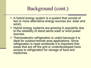 Background (cont.) A hybrid energy system is a system that consist of two or more alternative energy sources (ex: solar and wind). Hybrid energy systems are growing in popularity due to the reliability of stand alone solar or wind power sources.  Thermoelectric refrigeration is useful because it is ideal for outdoor/remote area applications. Since refrigeration is need worldwide it is important that areas that are off the grid or underdeveloped have access to refrigeration for storage of food and medicines.  