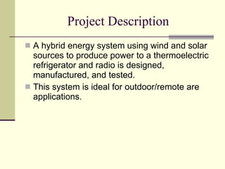 Project Description A hybrid energy system using wind and solar sources to produce power to a thermoelectric refrigerator and radio is designed, manufactured, and tested.  This system is ideal for outdoor/remote are applications.  