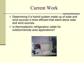 Current Work Determining if a hybrid system made up of solar and wind sources it more efficient that stand alone solar and wind sources.  Is thermoelectric refrigeration viable for outdoor/remote area applications? 