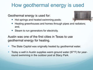 How geothermal energy is used
Geothermal energy is used for:
 Hot springs and heated swimming pools;
 Heating greenhouses and homes through pipes and radiators;
and,
 Steam to run generators for electricity.
Austin was one of the first cities in Texas to use
geothermal energy for heating.
 The State Capitol was originally heated by geothermal water.
 Today a well in Austin supplies warm ground water (97°F) for year-
round swimming in the outdoor pool at Stacy Park.
 