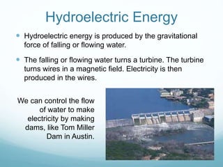 Hydroelectric Energy
 Hydroelectric energy is produced by the gravitational
force of falling or flowing water.
 The falling or flowing water turns a turbine. The turbine
turns wires in a magnetic field. Electricity is then
produced in the wires.
We can control the flow
of water to make
electricity by making
dams, like Tom Miller
Dam in Austin.
 