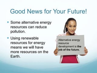 Good News for Your Future!
 Some alternative energy
resources can reduce
pollution.
 Using renewable
resources for energy
means we will have
more resources on the
Earth.
Alternative energy
resource
development is the
job of the future.
 
