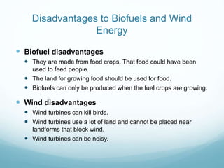 Disadvantages to Biofuels and Wind
Energy
 Biofuel disadvantages
 They are made from food crops. That food could have been
used to feed people.
 The land for growing food should be used for food.
 Biofuels can only be produced when the fuel crops are growing.
 Wind disadvantages
 Wind turbines can kill birds.
 Wind turbines use a lot of land and cannot be placed near
landforms that block wind.
 Wind turbines can be noisy.
 