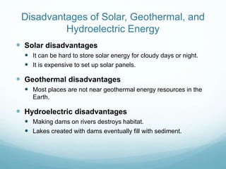  Solar disadvantages
 It can be hard to store solar energy for cloudy days or night.
 It is expensive to set up solar panels.
 Geothermal disadvantages
 Most places are not near geothermal energy resources in the
Earth.
 Hydroelectric disadvantages
 Making dams on rivers destroys habitat.
 Lakes created with dams eventually fill with sediment.
Disadvantages of Solar, Geothermal, and
Hydroelectric Energy
 