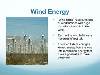 Wind Energy
• “Wind farms” have hundreds
of wind turbines with huge
propellers that spin in the
wind.
• Each of the wind turbines is
hundreds of feet tall.
• The wind turbine changes
kinetic energy from the wind
into mechanical energy that
turns a generator to make
electricity.
 