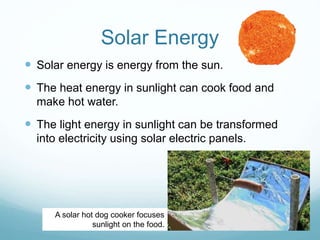 Solar Energy
 Solar energy is energy from the sun.
 The heat energy in sunlight can cook food and
make hot water.
 The light energy in sunlight can be transformed
into electricity using solar electric panels.
A solar hot dog cooker focuses
sunlight on the food.
 