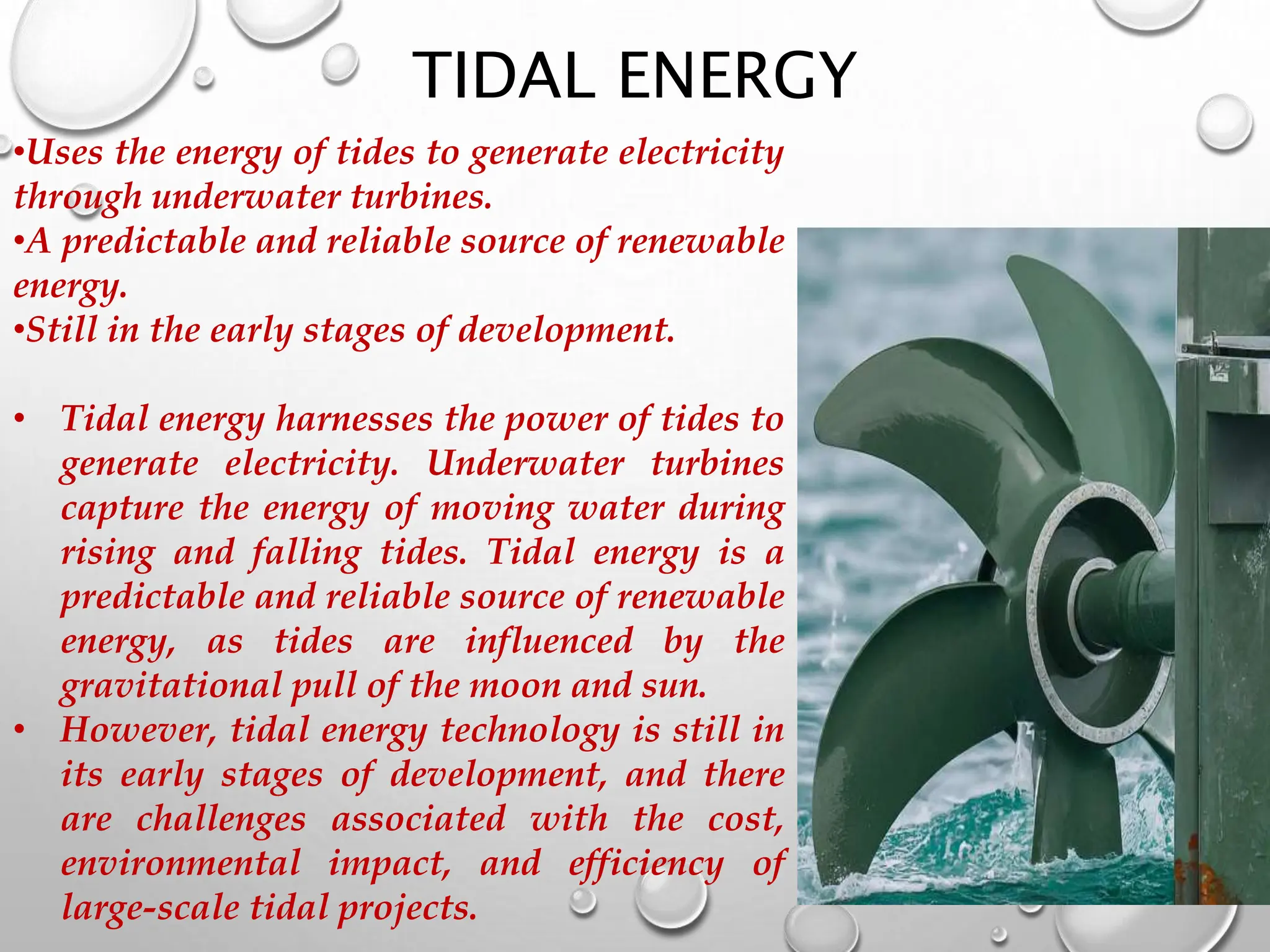 TIDAL ENERGY
•Uses the energy of tides to generate electricity
through underwater turbines.
•A predictable and reliable source of renewable
energy.
•Still in the early stages of development.
• Tidal energy harnesses the power of tides to
generate electricity. Underwater turbines
capture the energy of moving water during
rising and falling tides. Tidal energy is a
predictable and reliable source of renewable
energy, as tides are influenced by the
gravitational pull of the moon and sun.
• However, tidal energy technology is still in
its early stages of development, and there
are challenges associated with the cost,
environmental impact, and efficiency of
large-scale tidal projects.
 