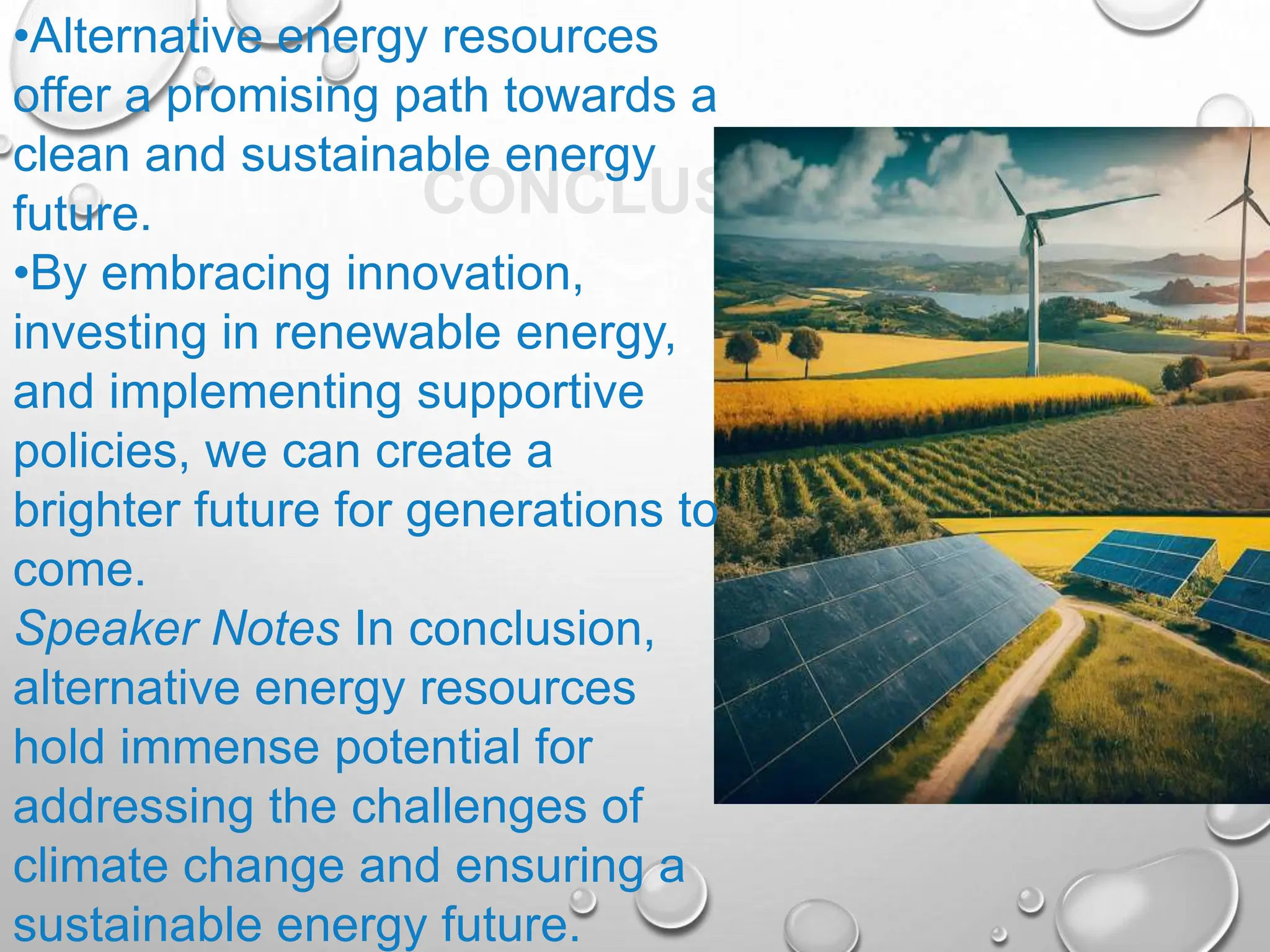 CONCLUSION
•Alternative energy resources
offer a promising path towards a
clean and sustainable energy
future.
•By embracing innovation,
investing in renewable energy,
and implementing supportive
policies, we can create a
brighter future for generations to
come.
Speaker Notes In conclusion,
alternative energy resources
hold immense potential for
addressing the challenges of
climate change and ensuring a
sustainable energy future.
 