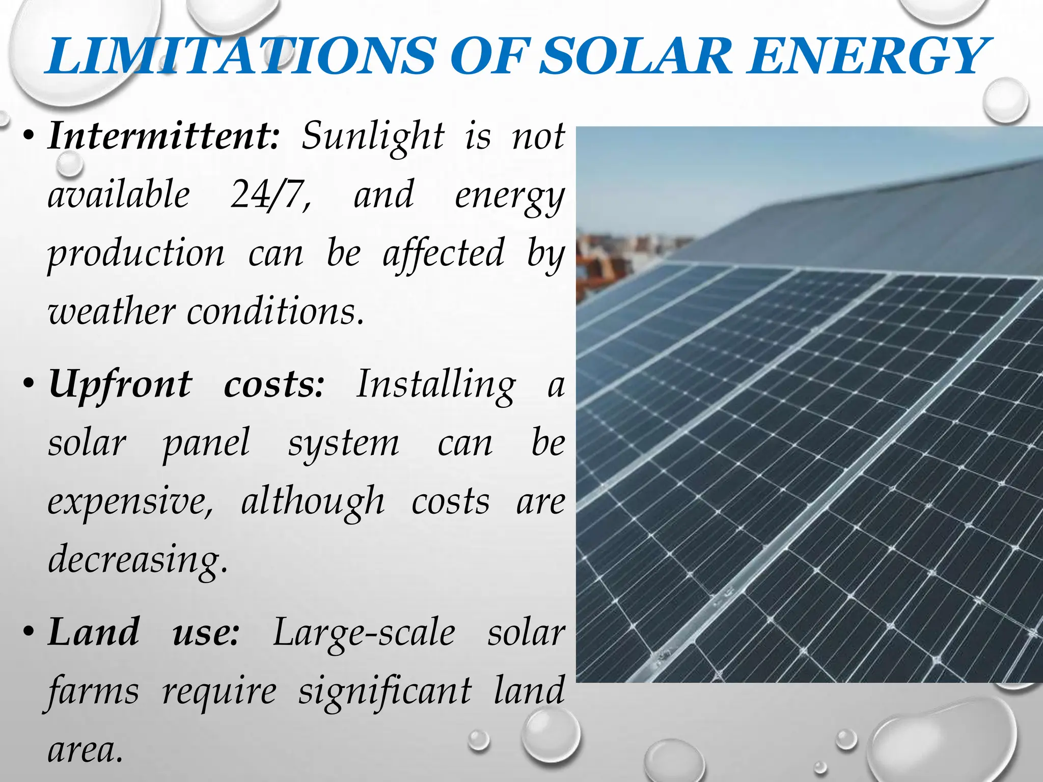 LIMITATIONS OF SOLAR ENERGY
• Intermittent: Sunlight is not
available 24/7, and energy
production can be affected by
weather conditions.
• Upfront costs: Installing a
solar panel system can be
expensive, although costs are
decreasing.
• Land use: Large-scale solar
farms require significant land
area.
 
