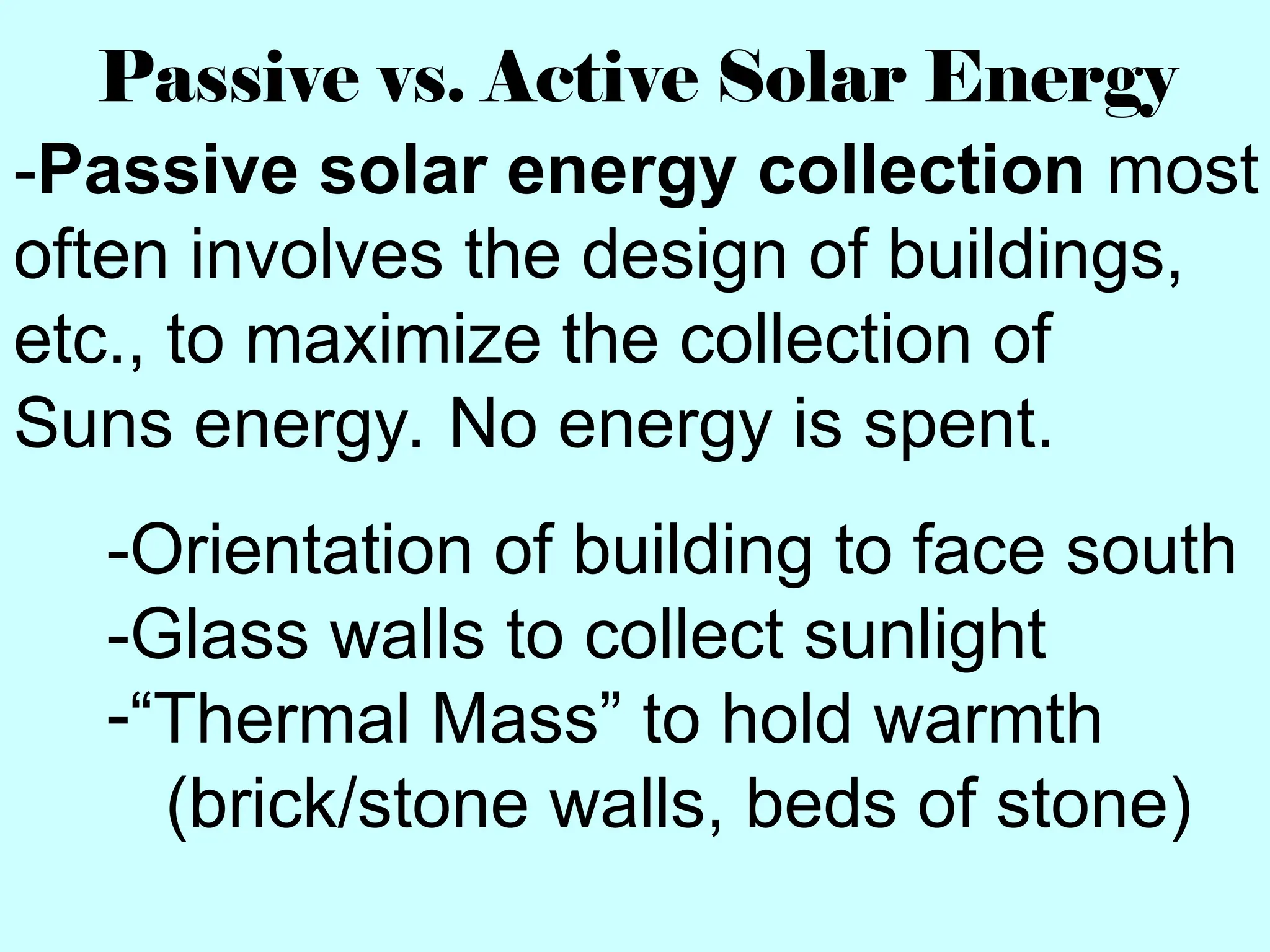 Passive vs. Active Solar Energy
-Passive solar energy collection most
often involves the design of buildings,
etc., to maximize the collection of
Suns energy. No energy is spent.
-Orientation of building to face south
-Glass walls to collect sunlight
-“Thermal Mass” to hold warmth
(brick/stone walls, beds of stone)
 