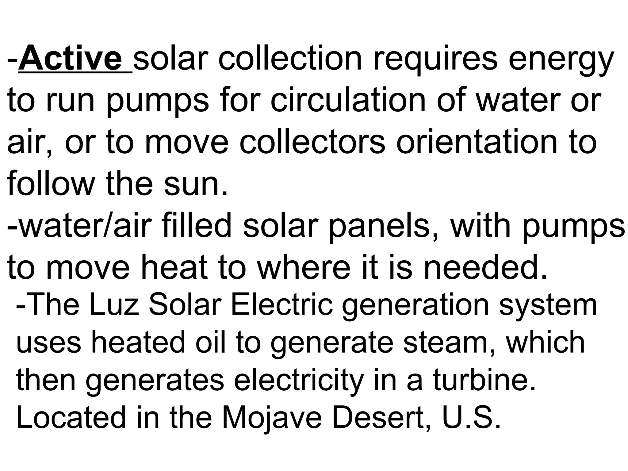 -Active solar collection requires energy
to run pumps for circulation of water or
air, or to move collectors orientation to
follow the sun.
-water/air filled solar panels, with pumps
to move heat to where it is needed.
-The Luz Solar Electric generation system
uses heated oil to generate steam, which
then generates electricity in a turbine.
Located in the Mojave Desert, U.S.
 