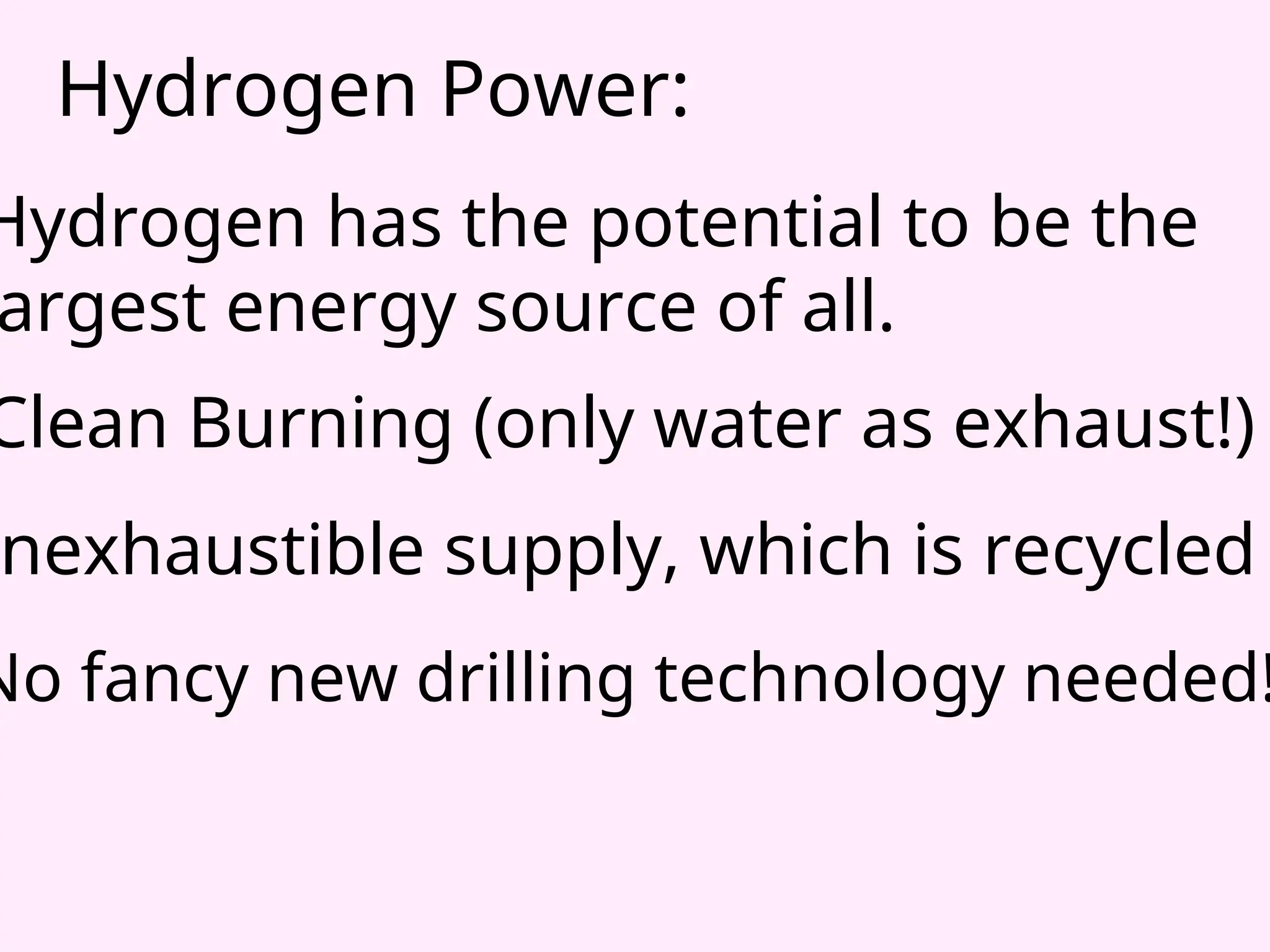 Hydrogen Power:
Hydrogen has the potential to be the
argest energy source of all.
Clean Burning (only water as exhaust!)
nexhaustible supply, which is recycled
No fancy new drilling technology needed!
 