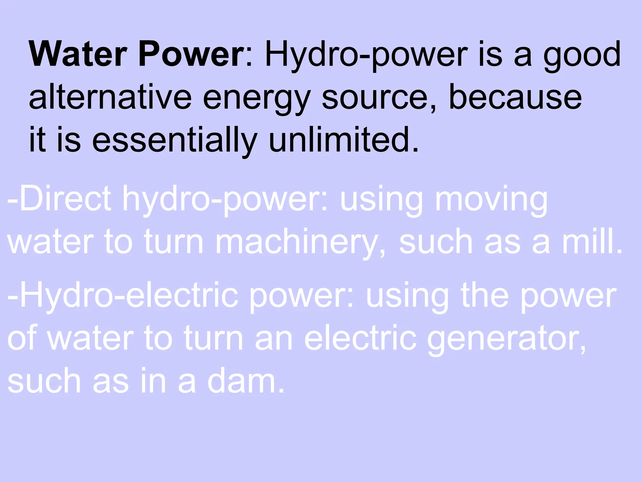 Water Power: Hydro-power is a good
alternative energy source, because
it is essentially unlimited.
-Direct hydro-power: using moving
water to turn machinery, such as a mill.
-Hydro-electric power: using the power
of water to turn an electric generator,
such as in a dam.
 