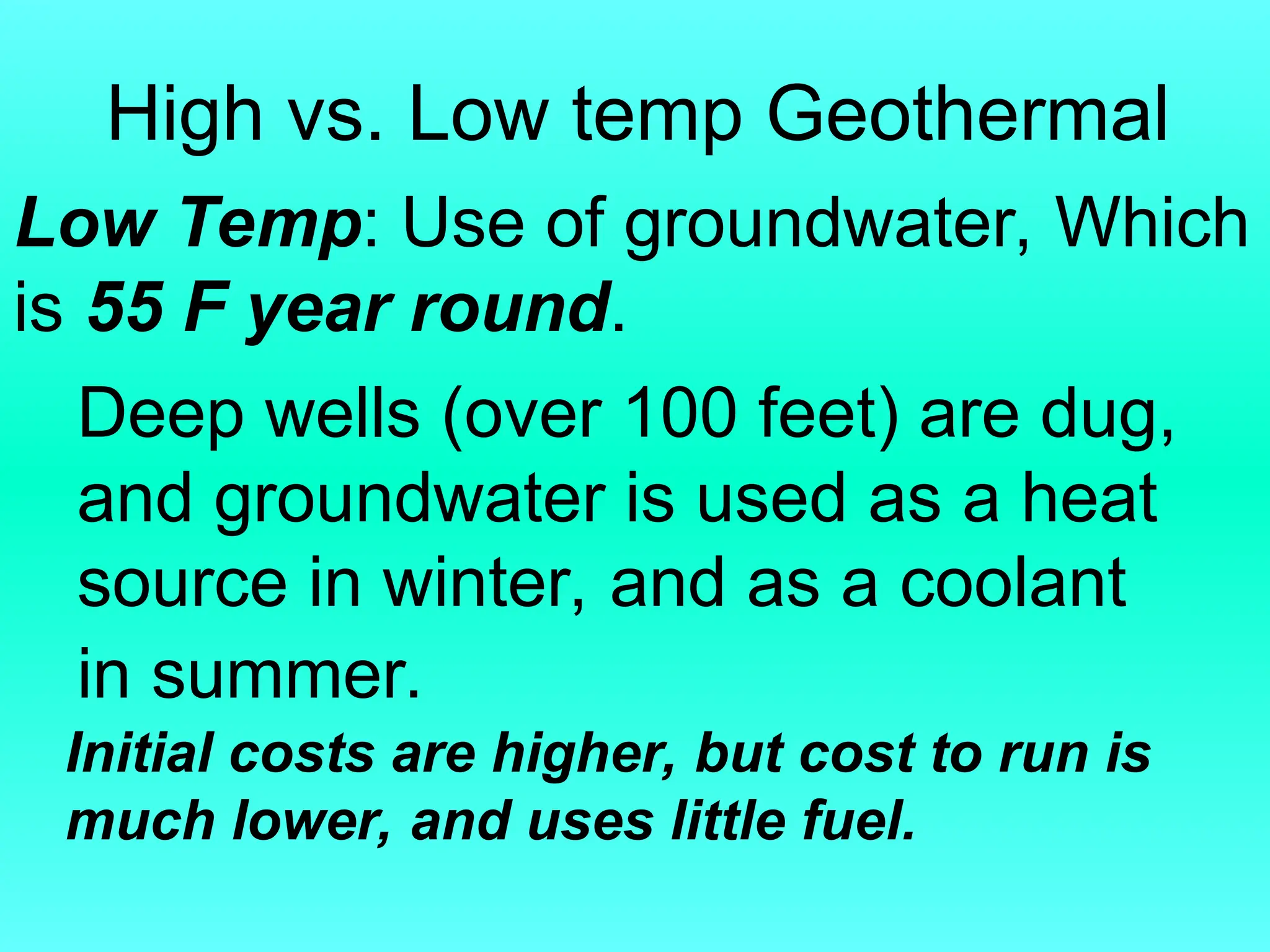 High vs. Low temp Geothermal
Low Temp: Use of groundwater, Which
is 55 F year round.
Deep wells (over 100 feet) are dug,
and groundwater is used as a heat
source in winter, and as a coolant
in summer.
Initial costs are higher, but cost to run is
much lower, and uses little fuel.
 