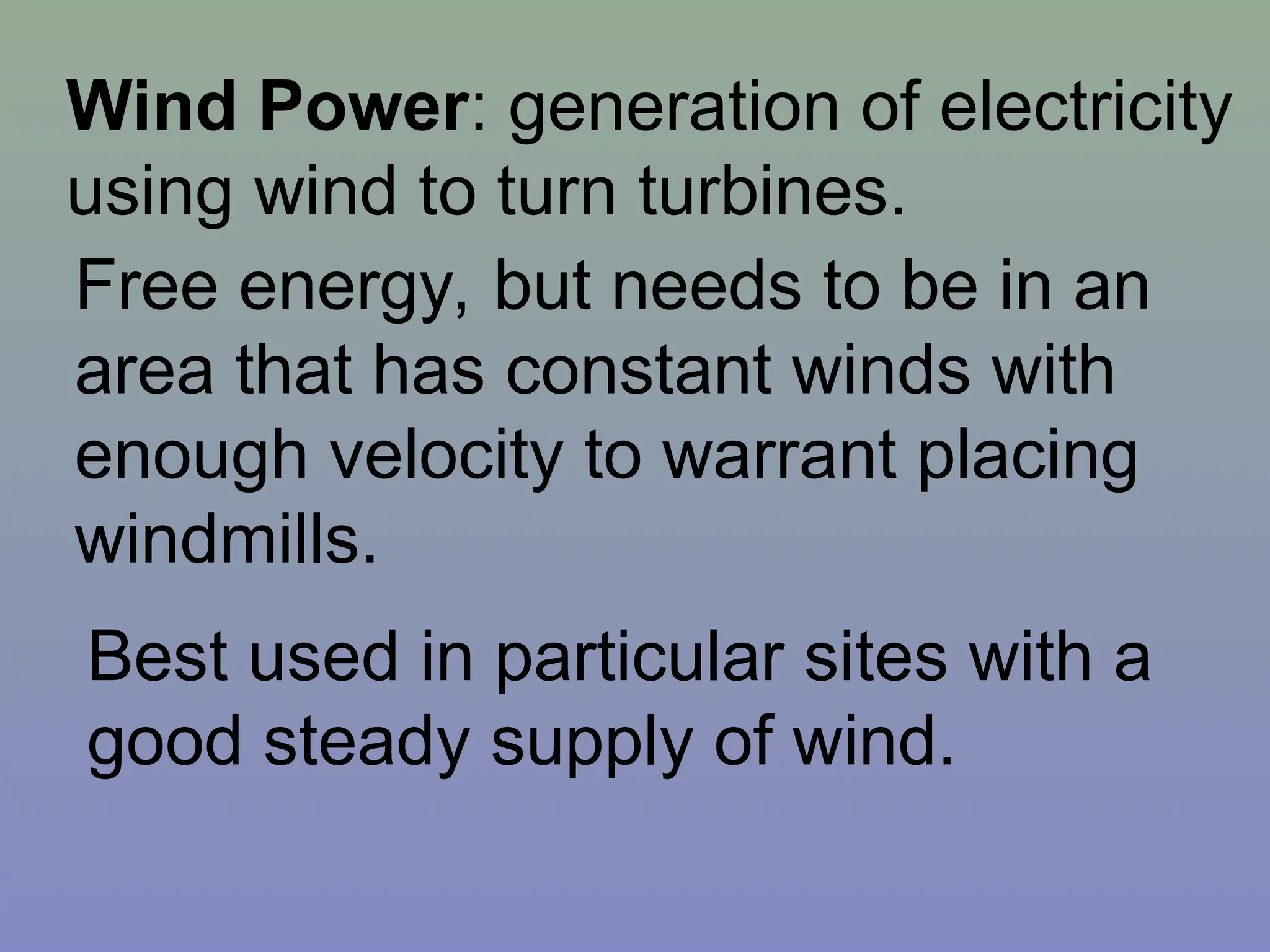 Wind Power: generation of electricity
using wind to turn turbines.
Free energy, but needs to be in an
area that has constant winds with
enough velocity to warrant placing
windmills.
Best used in particular sites with a
good steady supply of wind.
 