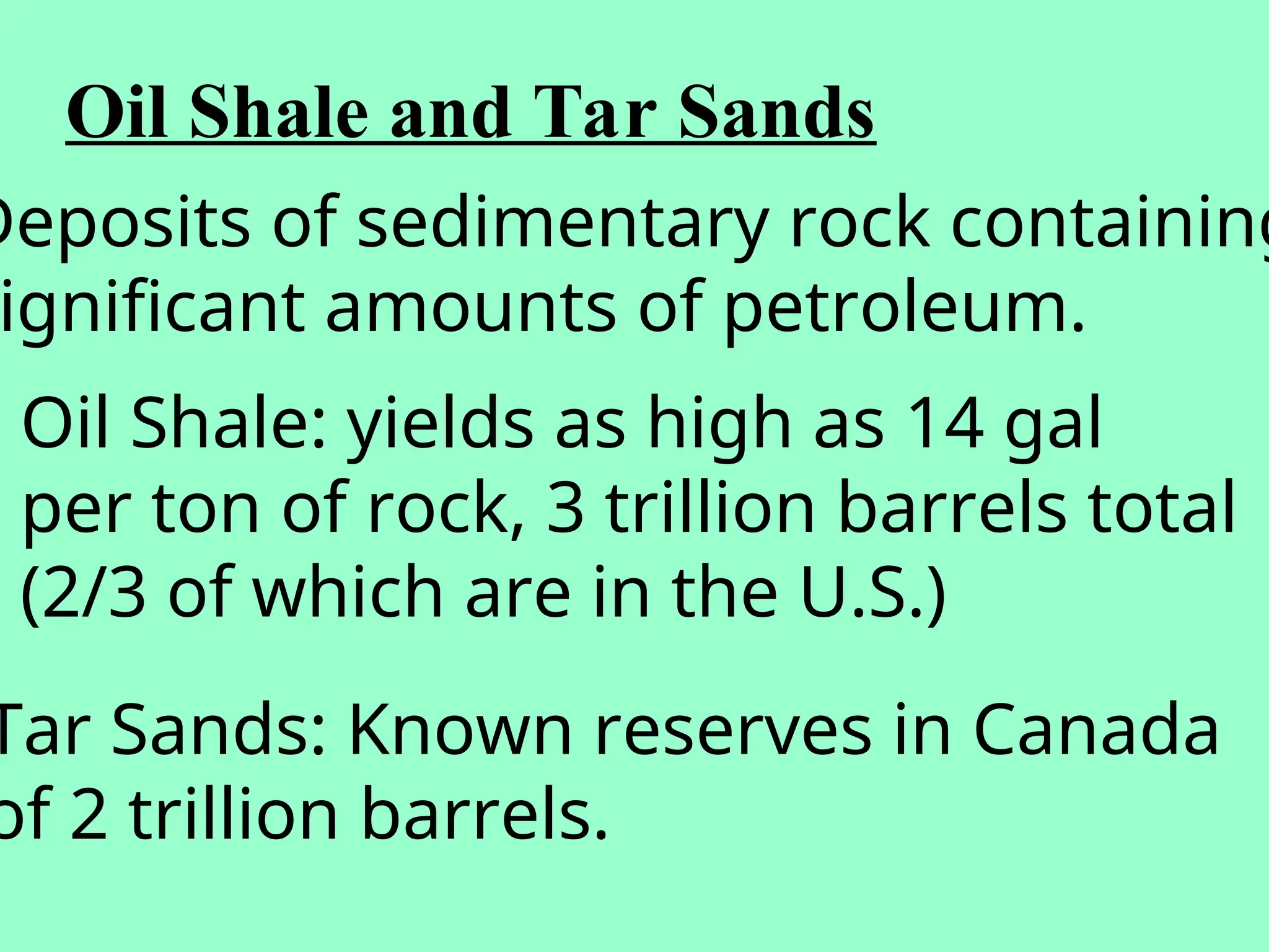 Oil Shale and Tar Sands
Deposits of sedimentary rock containing
ignificant amounts of petroleum.
Oil Shale: yields as high as 14 gal
per ton of rock, 3 trillion barrels total
(2/3 of which are in the U.S.)
Tar Sands: Known reserves in Canada
of 2 trillion barrels.
 