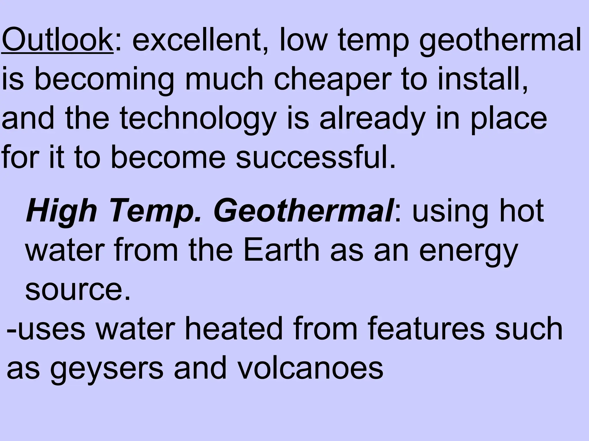 Outlook: excellent, low temp geothermal
is becoming much cheaper to install,
and the technology is already in place
for it to become successful.
High Temp. Geothermal: using hot
water from the Earth as an energy
source.
-uses water heated from features such
as geysers and volcanoes
 