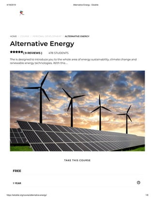 4/18/2019 Alternative Energy - Edukite
https://edukite.org/course/alternative-energy/ 1/8
HOME / COURSE / PERSONAL DEVELOPMENT / ALTERNATIVE ENERGY
Alternative Energy
( 9 REVIEWS ) 478 STUDENTS
The is designed to introduce you to the whole area of energy sustainability, climate change and
renewable energy technologies. With this …

FREE
1 YEAR
TAKE THIS COURSE
 