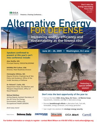 Don’t miss the
                                                                                                            Energy Harvesting
                                                                                                                   Focus Day!
                                                                                                                            See page 3
                                                                                                                           for details…
                       Presents a Training Conference…




    Alternative Energy
                                    FOR DEFENSE
                                     Increasing energy efficiency and
                                     sustainability at the lowest cost

                                                     June 24 – 26, 2009 | Washington, D.C area
    Speakers confirmed to
    present at this year’s can’t
    miss conference include:
    Alan Shaffer, SES
    Principal Deputy, OSD/(AT&L)/DDR&E

    RADM(s) Phil Cullom, USN
    Director, Fleet Readiness Division

    Christopher DiPetto, SES
    Deputy Director, Engineering & Test,
    Policy and Guidance, Office of the
    Under Secretary of Defense

                                                                                                               Featuring a
    Dr. Richard T. Carlin, SES
                                                                                                              special DARPA
    Department Head, Sea Warfare and
                                                                                                                 session!
    Weapons Department, Office of
    Naval Research

                                                     Don’t miss the best opportunity of the year to:
    Michael McGhee
    Acting Deputy Assistant Secretary of                 Find out the latest OSD, Army, Navy, Air Force, and Marine Corps
                                                     •
    the Air Force for Energy,                            requirements, initiatives, and R&D in alternative energy
    Environment, Safety and
    Occupational Health (EESOH)                          Discover breakthrough efforts in alternative fuels, fuel cells,
                                                     •

                                                         renewables, energy conversion, and energy generation
    And many more!
                                                         Gain insight into solutions for strategic energy security
                                                     •




    Media Partners:




For further information or simply to register - contact Mark Wilson on 416-597-4762 or mark.wilson@idga.org
 