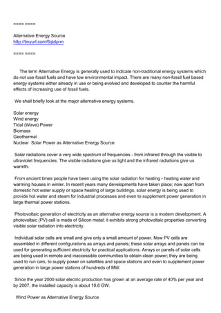 ==== ====

Alternative Energy Source
http://tinyurl.com/6qtdprm

==== ====



The term Alternative Energy is generally used to indicate non-traditional energy systems which
do not use fossil fuels and have low environmental impact. There are many non-fossil fuel based
energy systems either already in use or being evolved and developed to counter the harmful
effects of increasing use of fossil fuels.

We shall briefly look at the major alternative energy systems.

Solar energy
Wind energy
Tidal (Wave) Power
Biomass
Geothermal
Nuclear Solar Power as Alternative Energy Source

Solar radiations cover a very wide spectrum of frequencies - from infrared through the visible to
ultraviolet frequencies. The visible radiations give us light and the infrared radiations give us
warmth.

From ancient times people have been using the solar radiation for heating - heating water and
warming houses in winter. In recent years many developments have taken place; now apart from
domestic hot water supply or space heating of large buildings, solar energy is being used to
provide hot water and steam for industrial processes and even to supplement power generation in
large thermal power stations.

Photovoltaic generation of electricity as an alternative energy source is a modern development. A
photovoltaic (PV) cell is made of Silicon metal; it exhibits strong photovoltaic properties converting
visible solar radiation into electricity.

Individual solar cells are small and give only a small amount of power. Now PV cells are
assembled in different configurations as arrays and panels; these solar arrays and panels can be
used for generating sufficient electricity for practical applications. Arrays or panels of solar cells
are being used in remote and inaccessible communities to obtain clean power; they are being
used to run cars, to supply power on satellites and space stations and even to supplement power
generation in large power stations of hundreds of MW.

Since the year 2000 solar electric production has grown at an average rate of 40% per year and
by 2007, the installed capacity is about 10.6 GW.

Wind Power as Alternative Energy Source
 