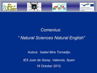 Comenius:
“ Natural Sciences Natural English”


     Autora: Isabel Mira Tornadijo.

  IES Juan de Garay. Valencia, Spain
           19 October 2012.
 