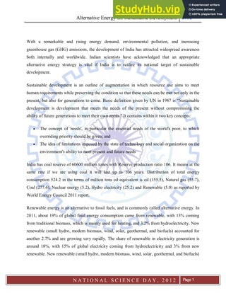 Alternative Energy for Sustainable Development 2012
N A T I O N A L S C I E N C E D A Y , 2 0 1 2 Page 1
With a remarkable and rising energy demand, environmental pollution, and increasing
greenhouse gas (GHG) emissions, the development of India has attracted widespread awareness
both internally and worldwide. Indian scientists have acknowledged that an appropriate
alternative energy strategy is vital if India is to realize its national target of sustainable
development.
Sustainable development is an outline of augmentation in which resource use aims to meet
human requirements while preserving the condition so that these needs can be met not only in the
present, but also for generations to come. Basic definition given by UN in 1987 is “Sustainable
development is development that meets the needs of the present without compromising the
ability of future generations to meet their own needs." It contains within it two key concepts:
 The concept of 'needs', in particular the essential needs of the world's poor, to which
overriding priority should be given; and
 The idea of limitations imposed by the state of technology and social organization on the
environment's ability to meet present and future needs
India has coal reserve of 60600 million tones with Reserve production ratio 106. It means at the
same rate if we are using coal it will last up to 106 years. Distribution of total energy
consumption 524.2 in the terms of million tons oil equivalent is oil (155.5), Natural gas (55.7),
Coal (277.6), Nuclear energy (5.2), Hydro electricity (25.2) and Renewable (5.0) as reported by
World Energy Council 2011 report.
Renewable energy is an alternative to fossil fuels, and is commonly called alternative energy. In
2011, about 19% of global final energy consumption came from renewable, with 13% coming
from traditional biomass, which is mainly used for heating, and 3.2% from hydroelectricity. New
renewable (small hydro, modern biomass, wind, solar, geothermal, and biofuels) accounted for
another 2.7% and are growing very rapidly. The share of renewable in electricity generation is
around 18%, with 15% of global electricity coming from hydroelectricity and 3% from new
renewable. New renewable (small hydro, modern biomass, wind, solar, geothermal, and biofuels)
 