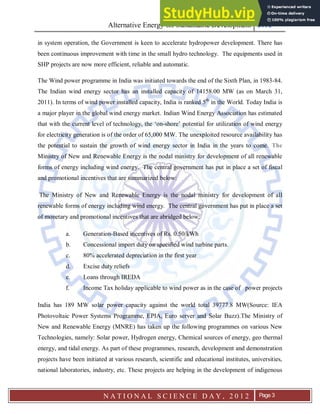 Alternative Energy for Sustainable Development 2012
N A T I O N A L S C I E N C E D A Y , 2 0 1 2 Page 3
in system operation, the Government is keen to accelerate hydropower development. There has
been continuous improvement with time in the small hydro technology. The equipments used in
SHP projects are now more efficient, reliable and automatic.
The Wind power programme in India was initiated towards the end of the Sixth Plan, in 1983-84.
The Indian wind energy sector has an installed capacity of 14158.00 MW (as on March 31,
2011). In terms of wind power installed capacity, India is ranked 5th
in the World. Today India is
a major player in the global wind energy market. Indian Wind Energy Association has estimated
that with the current level of technology, the ‘on-shore’ potential for utilization of wind energy
for electricity generation is of the order of 65,000 MW. The unexploited resource availability has
the potential to sustain the growth of wind energy sector in India in the years to come. The
Ministry of New and Renewable Energy is the nodal ministry for development of all renewable
forms of energy including wind energy. The central government has put in place a set of fiscal
and promotional incentives that are summarized below:
The Ministry of New and Renewable Energy is the nodal ministry for development of all
renewable forms of energy including wind energy. The central government has put in place a set
of monetary and promotional incentives that are abridged below:
a. Generation-Based incentives of Rs. 0.50/kWh
b. Concessional import duty on specified wind turbine parts.
c. 80% accelerated depreciation in the first year
d. Excise duty reliefs
e. Loans through IREDA
f. Income Tax holiday applicable to wind power as in the case of power projects
India has 189 MW solar power capacity against the world total 39777.8 MW(Source: IEA
Photovoltaic Power Systems Programme, EPIA, Euro server and Solar Buzz).The Ministry of
New and Renewable Energy (MNRE) has taken up the following programmes on various New
Technologies, namely: Solar power, Hydrogen energy, Chemical sources of energy, geo thermal
energy, and tidal energy. As part of these programmes, research, development and demonstration
projects have been initiated at various research, scientific and educational institutes, universities,
national laboratories, industry, etc. These projects are helping in the development of indigenous
 