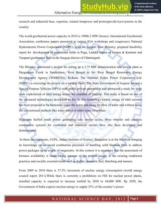 Alternative Energy for Sustainable Development 2012
N A T I O N A L S C I E N C E D A Y , 2 0 1 2 Page 4
research and industrial base, expertise, trained manpower and prototypes/devices/systems in the
country.
The world geothermal power capacity in 2010 is 10906.2 MW (Source: International Geothermal
Association, conference papers presented at various IGA workshops and congresses). National
Hydroelectric Power Corporation (NHPC), with the support from Ministry, prepared feasibility
report for development of geothermal fields in Puga, Ladakh region of Jammu & Kashmir and
Tatapani geothermal field in the Surguja district of Chhattisgarh.
The Ministry sanctioned a project for setting up a 3.75 MW demonstration tidal power plant at
Durgaduani Creek in Sunderbans, West Bengal to the West Bengal Renewable Energy
Development Agency (WBREDA), Kolkata. The National Hydro Power Corporation Ltd.
(NHPC) is executing the project on a turnkey basis. The State Government of Gujarat formed a
Special Purpose Vehicles (SPVs) with public private partnership and sponsored a study for large
scale exploitation of tidal energy across the coastline of Gujarat. This study is based on one of
the advanced technologies developed so for. In this technology kinetic energy of tidal currents
has been proposed to be harnessed under the water and along the flow of water and without using
the conventional methods like water wheel or other types of turbines.
Hydrogen fuelled small power generating sets; motor cycles, three wheeler and catalytic
combustion systems for residential and industrial sectors have also been developed and
demonstrated.
In these developments, CGPL, Indian Institute of Science, Bangalore is at the forefront bringing
its knowledge on advanced combustion processes of handling solid biomass fuels to address
power packages up to couple of megawatts. In this context it is necessary that the assessment of
biomass availability is made taking account of the present usages in the existing traditional
practices and socially essential needs such as fodder, domestic fuel, thatching and manure.
From 2009 to 2010 there is 37.3% increment of nuclear energy consumption (world energy
council report 2011).While there is currently a prohibition on FDI for nuclear power plants,
installed capacity is expected to increase tenfold by 2020 to 44,000 MW. By 2050, the
Government of India expects nuclear energy to supply 25% of the country’s power.
 