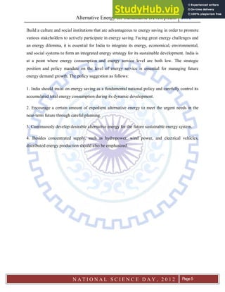 Alternative Energy for Sustainable Development 2012
N A T I O N A L S C I E N C E D A Y , 2 0 1 2 Page 5
Build a culture and social institutions that are advantageous to energy saving in order to promote
various stakeholders to actively participate in energy saving. Facing great energy challenges and
an energy dilemma, it is essential for India to integrate its energy, economical, environmental,
and social systems to form an integrated energy strategy for its sustainable development. India is
at a point where energy consumption and energy service level are both low. The strategic
position and policy mandate on the level of energy service is essential for managing future
energy demand growth. The policy suggestion as follows:
1. India should insist on energy saving as a fundamental national policy and carefully control its
accumulated total energy consumption during its dynamic development.
2. Encourage a certain amount of expedient alternative energy to meet the urgent needs in the
near-term future through careful planning.
3. Continuously develop desirable alternative energy for the future sustainable energy system.
4. Besides concentrated supply, such as hydropower, wind power, and electrical vehicles,
distributed energy production should also be emphasized.
 