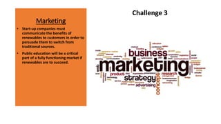 Marketing
Challenge 3
• Start-up companies must
communicate the benefits of
renewables to customers in order to
persuade them to switch from
traditional sources.
• Public education will be a critical
part of a fully functioning market if
renewables are to succeed.
 