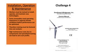 Installation, Operation
& Maintenance
Challenge 4
• Workers must be trained to install,
operate, and maintain new
technologies.
• Some renewables need operating
experience in regional climate
conditions before performance can
be optimized.
• Therefore training must be factored
into cost analysis.
• High maintenance costs due to
components and specialized training
can lead to zero sum profits.
 
