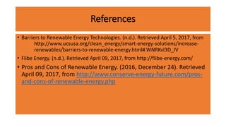 References
• Barriers to Renewable Energy Technologies. (n.d.). Retrieved April 5, 2017, from
http://www.ucsusa.org/clean_energy/smart-energy-solutions/increase-
renewables/barriers-to-renewable-energy.html#.WNRKvI3D_IV
• Flibe Energy. (n.d.). Retrieved April 09, 2017, from http://flibe-energy.com/
• Pros and Cons of Renewable Energy. (2016, December 24). Retrieved
April 09, 2017, from http://www.conserve-energy-future.com/pros-
and-cons-of-renewable-energy.php
 