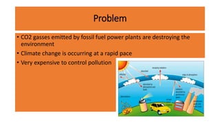 Problem
• CO2 gasses emitted by fossil fuel power plants are destroying the
environment
• Climate change is occurring at a rapid pace
• Very expensive to control pollution
 