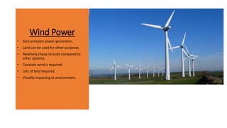 Wind Power
• Zero emission power generation.
• Land can be used for other purposes.
• Relatively cheap to build compared to
other systems.
• Constant wind is required.
• Lots of land required.
• Visually impacting to environment.
 