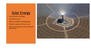 Solar Energy
• Zero emission technology.
• Low Maintenance.
• Reliant on weather and geography.
• Unable to operate 24 hours a day.
• Manufacturing process environmentally
detrimental.
 