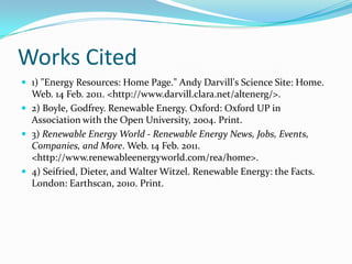 Works Cited1) "Energy Resources: Home Page." Andy Darvill's Science Site: Home. Web. 14 Feb. 2011. <http://www.darvill.clara.net/altenerg/>.2) Boyle, Godfrey. Renewable Energy. Oxford: Oxford UP in Association with the Open University, 2004. Print.3) Renewable Energy World - Renewable Energy News, Jobs, Events, Companies, and More. Web. 14 Feb. 2011. <http://www.renewableenergyworld.com/rea/home>.4) Seifried, Dieter, and Walter Witzel. Renewable Energy: the Facts. London: Earthscan, 2010. Print.