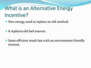 What is an Alternative Energy Incentive?New energy used to replace an old method.It replaces old fuel sources.Same efficient result but with an environment friendly turnout.
