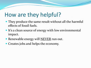 How are they helpful?They produce the same result without all the harmful effects of fossil fuels.It’s a clean source of energy with low environmental impact.Renewable energy will NEVER run out.Creates jobs and helps the economy.
