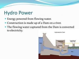 Hydro PowerEnergy powered from flowing water.Construction is made up of a Dam on a river.The flowing water captured from the Dam is converted to electricity.