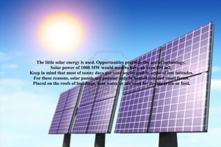 The little solar energy is used. Opportunities preclude the use of technology.
           Solar power of 1000 MW would need to have an area 104 m2.
Keep in mind that most of sunny days per year are located in areas of low latitudes.
 For these reasons, solar panels are popular only in households and small farms.
 Placed on the roofs of buildings, heat water or are used for drying grain or feed.
 