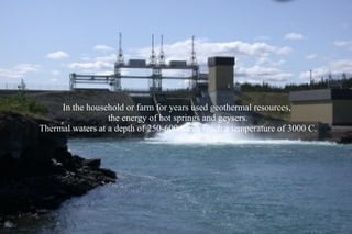 In the household or farm for years used geothermal resources,
                  the energy of hot springs and geysers.
Thermal waters at a depth of 250-600m can reach a temperature of 3000 C.
 