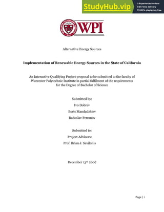 Page | i
Alternative Energy Sources
Implementation of Renewable Energy Sources in the State of California
An Interactive Qualifying Project proposal to be submitted to the faculty of
Worcester Polytechnic Institute in partial fulfilment of the requirements
for the Degree of Bachelor of Science
Submitted by:
Ivo Dobrev
Boris Mandadzhiev
Radoslav Petranov
Submitted to:
Project Advisors:
Prof. Brian J. Savilonis
December 13th 2007
 