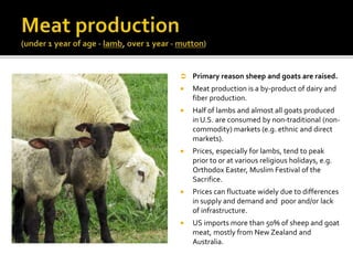  Primary reason sheep and goats are raised.
 Meat production is a by-product of dairy and
fiber production.
 Half of lambs and almost all goats produced
in U.S. are consumed by non-traditional (non-
commodity) markets (e.g. ethnic and direct
markets).
 Prices, especially for lambs, tend to peak
prior to or at various religious holidays, e.g.
Orthodox Easter, Muslim Festival of the
Sacrifice.
 Prices can fluctuate widely due to differences
in supply and demand and poor and/or lack
of infrastructure.
 US imports more than 50% of sheep and goat
meat, mostly from New Zealand and
Australia.
 