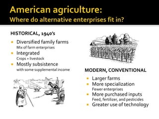 HISTORICAL, 1940’s
 Diversified family farms
Mix of farm enterprises
 Integrated
Crops + livestock
 Mostly subsistence
with some supplemental income MODERN, CONVENTIONAL
 Larger farms
 More specialization
Fewer enterprises
 More purchased inputs
Feed, fertilizer, and pesticides
 Greater use of technology
 