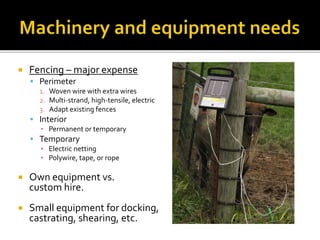  Fencing – major expense
 Perimeter
1. Woven wire with extra wires
2. Multi-strand, high-tensile, electric
3. Adapt existing fences
 Interior
▪ Permanent or temporary
 Temporary
▪ Electric netting
▪ Polywire, tape, or rope
 Own equipment vs.
custom hire.
 Small equipment for docking,
castrating, shearing, etc.
 