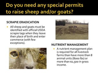 SCRAPIE ERADICATION
 All sheep and goats must be
identified with official USDA
scrapie tags when they leave
their place of birth and enter
commerce (with few
exceptions).
NUTRIENT MANAGEMENT
 A nutrient management plan
is required for all livestock
farms than have more than 8
animal units (8000 lbs) or
more than $2,500 in gross
income.
 