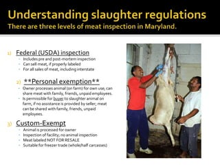 1) Federal (USDA) inspection
• Includes pre and post-mortem inspection
• Can sell meat, if properly labeled
• For all sales of meat, including interstate
2) **Personal exemption**
• Owner processes animal (on farm) for own use; can
share meat with family, friends, unpaid employees.
• Is permissible for buyer to slaughter animal on
farm, if no assistance is provided by seller; meat
can be shared with family, friends, unpaid
employees.
3) Custom-Exempt
• Animal is processed for owner
• Inspection of facility; no animal inspection
• Meat labeled NOT FOR RESALE
• Suitable for freezer trade (whole/half carcasses)
 