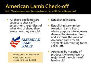  All sheep and lambs are
subject to check-off
assessment, regardless of
what kind of sheep they
are or how they are sold.
 Established in 2002.
 Established 13-member
American Lamb Board
whose purpose is to increase
demand forAmerican lamb
and increase the value of
American Lamb for all
segments contributing to the
check-off.
 Approved by majority of
producers who represent a
majority of the volume of
lambs sold.
$ 0.007 per lb. of live animal
+ $0.42 per carcass
= $1.12 for a 100-lb. lamb
 