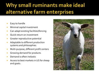  Easy to handle
 Minimal capital investment
 Can adapt existing facilities/fencing
 Quick return on investment
 Greater reproductive potential
 Adaptable to different production
systems and philosophies
 Multi-purpose, different profit centers
 Growing demand for products
 Demand is often inelastic
 Access to best markets in US for sheep
and goats.
 