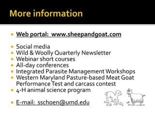  Web portal: www.sheepandgoat.com
 Social media
 Wild &Woolly Quarterly Newsletter
 Webinar short courses
 All-day conferences
 Integrated Parasite Management Workshops
 Western Maryland Pasture-based Meat Goat
PerformanceTest and carcass contest
 4-H animal science program
 E-mail: sschoen@umd.edu
 
